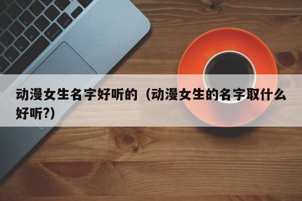 动漫女生名字好听的（动漫女生的名字取什么好听?）