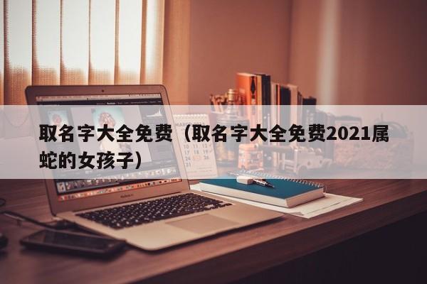 取名字大全免费（取名字大全免费2021属蛇的女孩子）