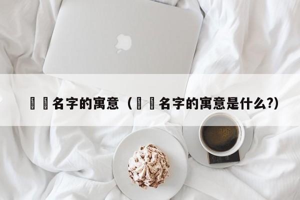 咘咘名字的寓意（咘咘名字的寓意是什么?）