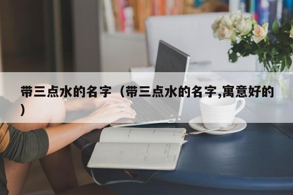 带三点水的名字（带三点水的名字,寓意好的）