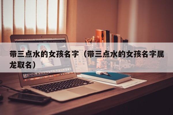 带三点水的女孩名字（带三点水的女孩名字属龙取名）