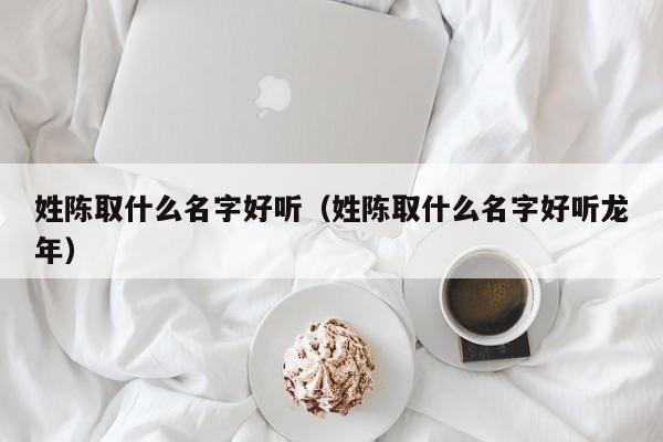 姓陈取什么名字好听（姓陈取什么名字好听龙年）