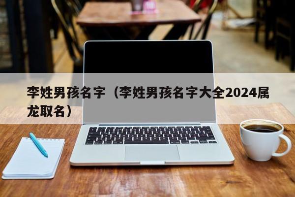 李姓男孩名字（李姓男孩名字大全2024属龙取名）