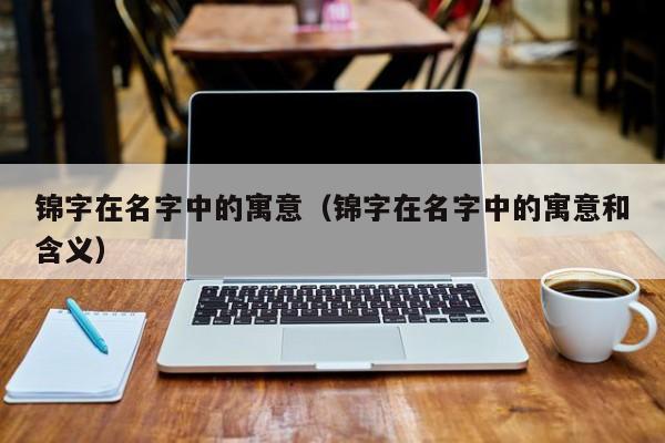 锦字在名字中的寓意（锦字在名字中的寓意和含义）