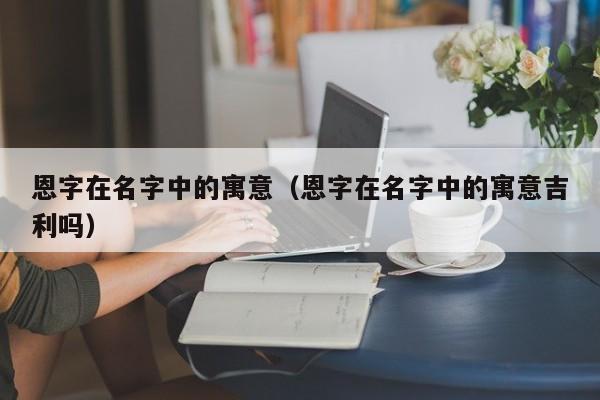 恩字在名字中的寓意（恩字在名字中的寓意吉利吗）