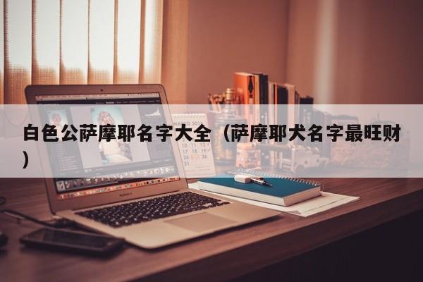 白色公萨摩耶名字大全（萨摩耶犬名字最旺财）