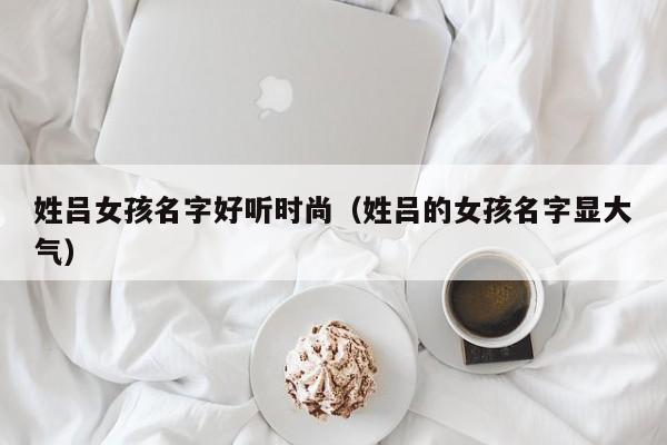 姓吕女孩名字好听时尚（姓吕的女孩名字显大气）