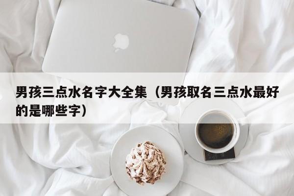 男孩三点水名字大全集（男孩取名三点水最好的是哪些字）