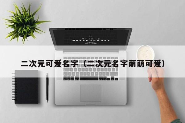 二次元可爱名字（二次元名字萌萌可爱）