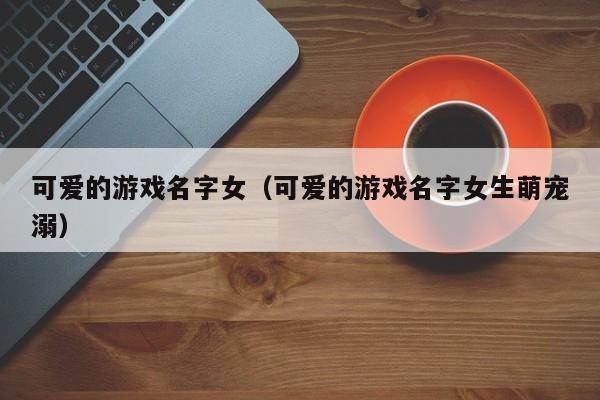 可爱的游戏名字女（可爱的游戏名字女生萌宠溺）