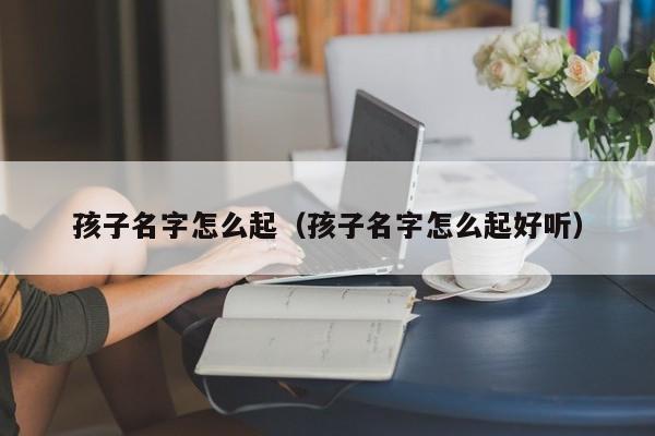 孩子名字怎么起（孩子名字怎么起好听）