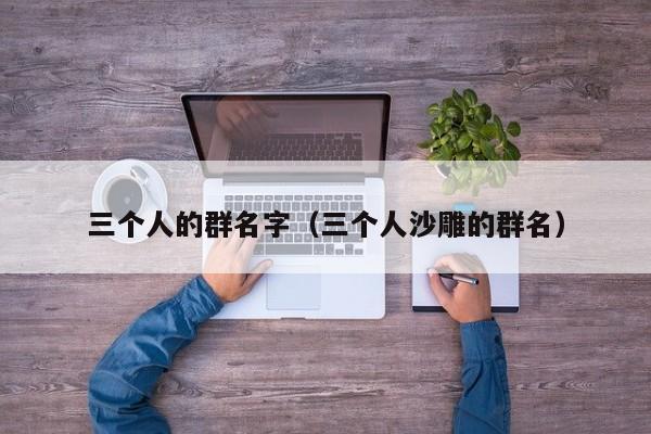 三个人的群名字（三个人沙雕的群名）