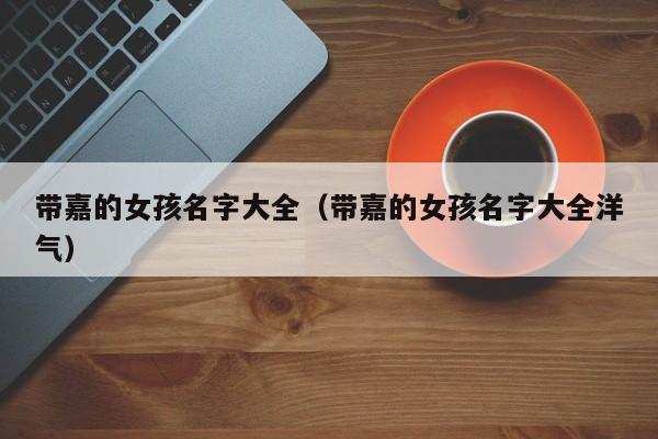 带嘉的女孩名字大全（带嘉的女孩名字大全洋气）