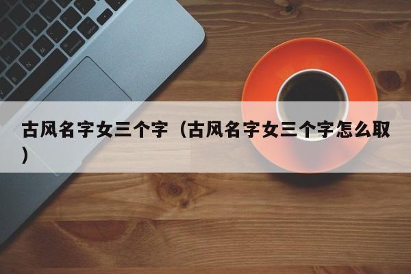 古风名字女三个字（古风名字女三个字怎么取）