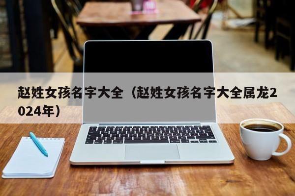 赵姓女孩名字大全（赵姓女孩名字大全属龙2024年）
