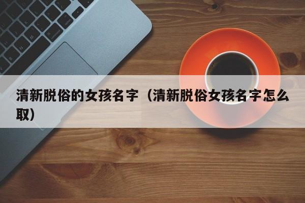 清新脱俗的女孩名字（清新脱俗女孩名字怎么取）