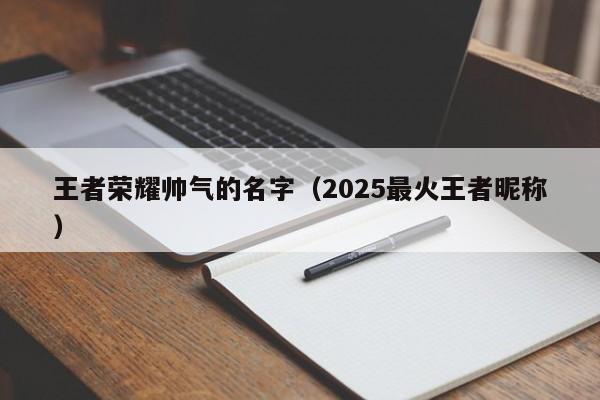 王者荣耀帅气的名字（2025最火王者昵称）