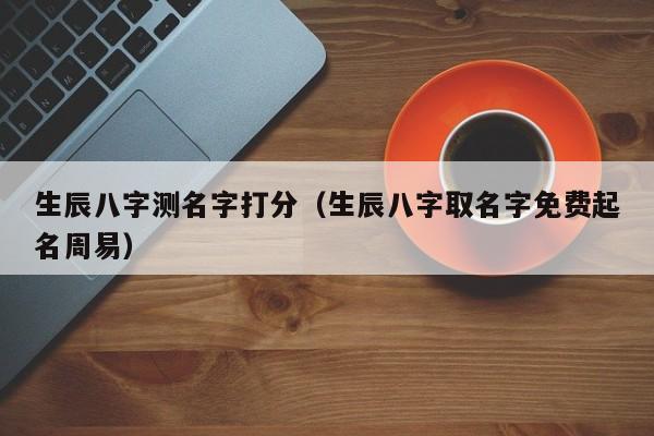 生辰八字测名字打分（生辰八字取名字免费起名周易）