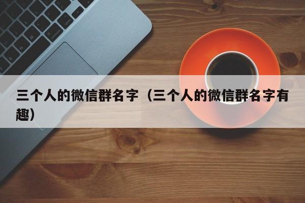 三个人的微信群名字（三个人的微信群名字有趣）