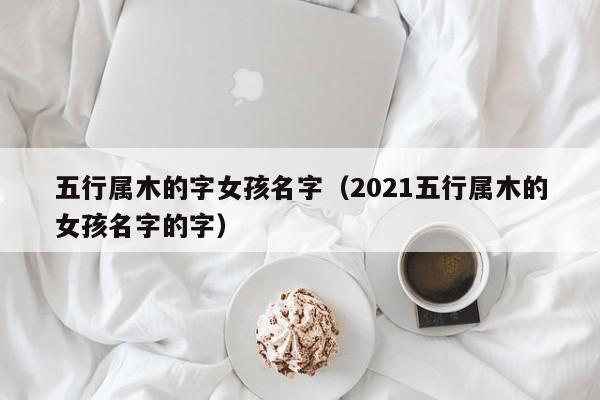 五行属木的字女孩名字（2021五行属木的女孩名字的字）