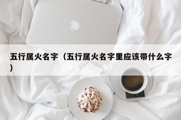 五行属火名字（五行属火名字里应该带什么字）